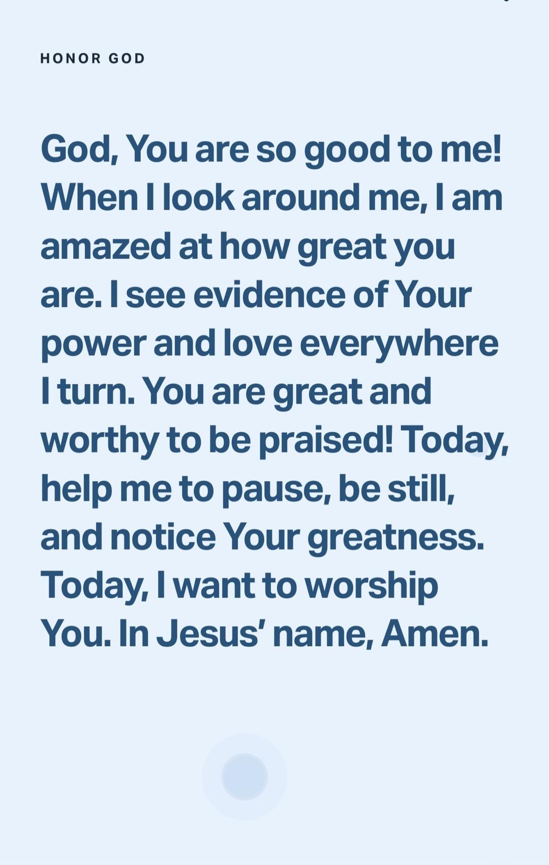 HONOR GOD God, You are so good to me! When I look around me, I am amazed at how great you are. I see evidence of Your power and love everywhere I turn. You are great and worthy to be praised! Today, help me to pause, be still, and notice Your greatness. Today, I want to worship You. In Jesus' name, Amen.