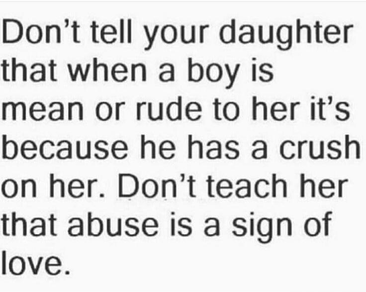 Don't tell your daughter that when a boy is mean or rude to her it's because he has a crush on her. Don't teach her that abuse is a sign of love.