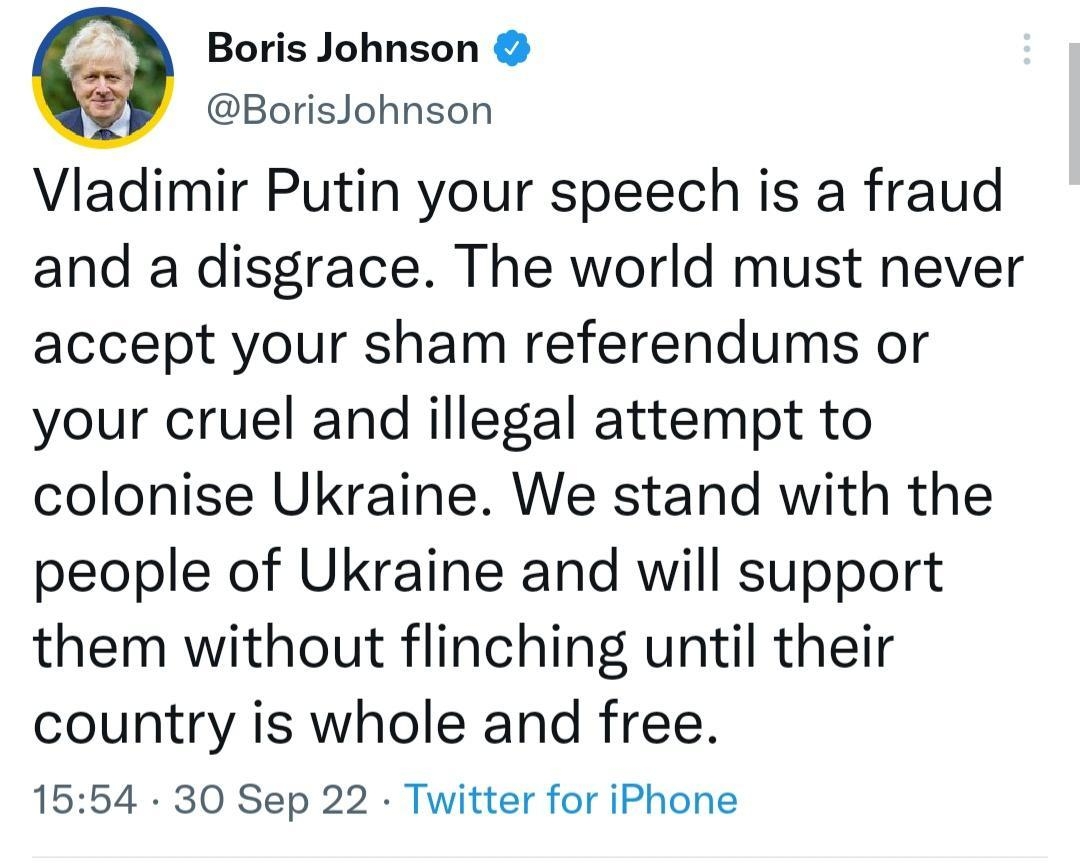 9 Boris Johnson BorisJohnson Vladimir Putin your speech is a fraud and a disgrace The world must never accept your sham referendums or your cruel and illegal attempt to colonise Ukraine We stand with the people of Ukraine and will support them without flinching until their country is whole and free 1554 30 Sep 22 Twitter for iPhone 136K Retweets 1608 Quote Tweets 102K Likes Q w L 4