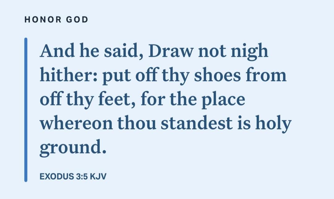 And he said, Draw not nigh hither: put off thy shoes from off thy feet, for the place whereon thou standest is holy ground. EXODUS 3:5 KJV