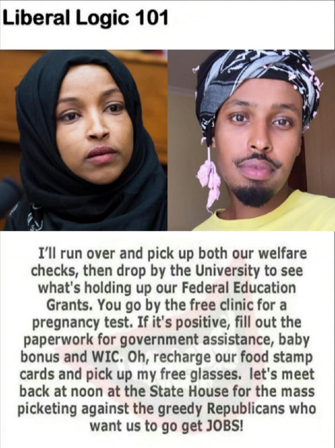 Liberal Logic 101

I’ll run over and pick up both our welfare checks, then drop by the University to see what’s holding up our Federal Education Grants. You go by the free clinic for a pregnancy test. If it’s positive, fill out the paperwork for government assistance, baby bonus and WIC. Oh, recharge our food stamp cards and pick up my free glasses