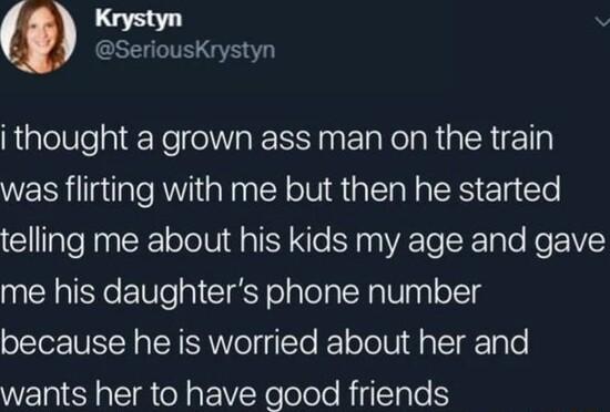 Krystyn SeriousKrystyn i thought a grown ass man on the train was flirting with me but then he started telling me about his kids my age and gave me his daughters phone number because he is worried about her and wants her to have good friends