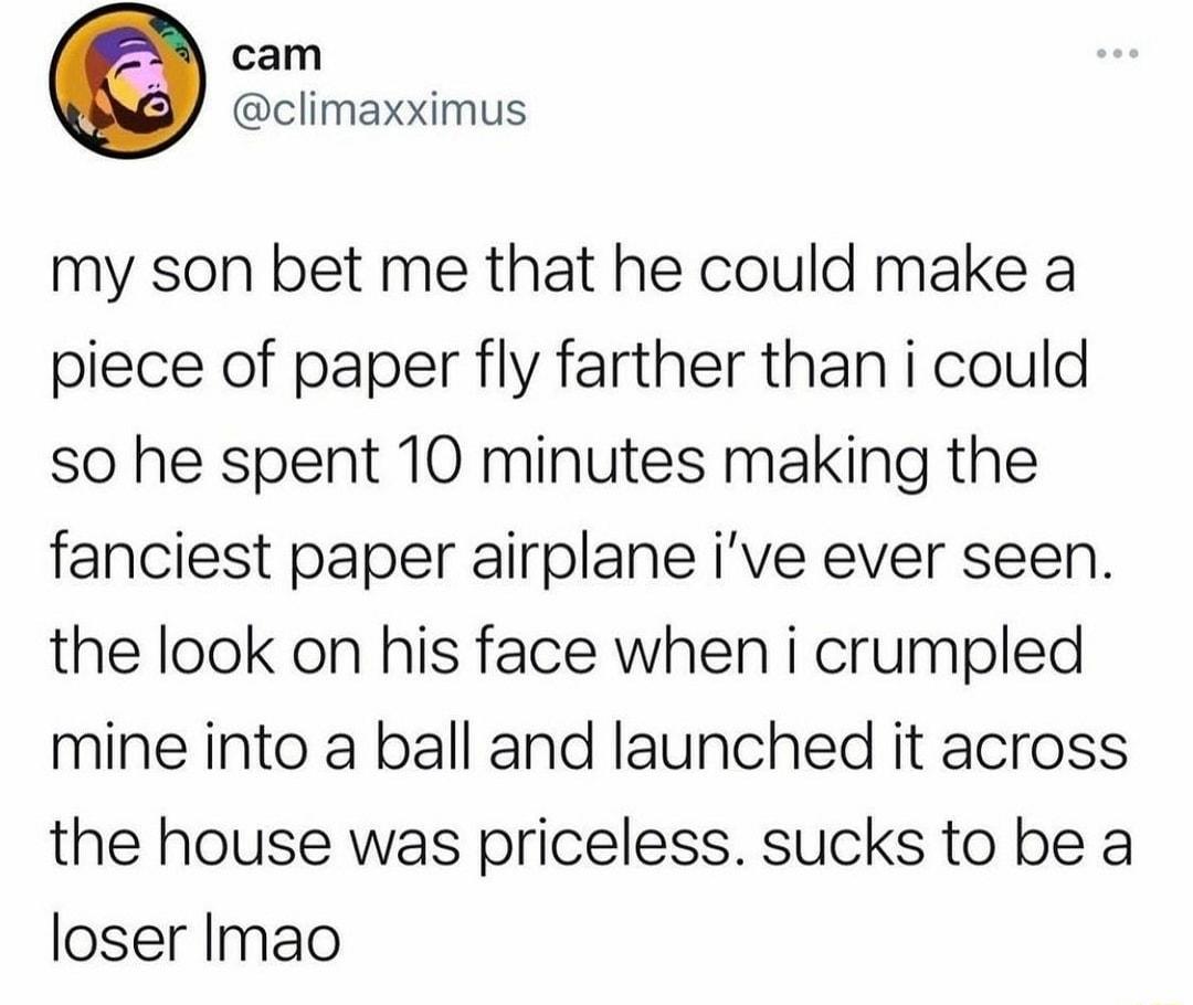 cam climaxximus my son bet me that he could make a piece of paper fly farther than i could so he spent 10 minutes making the fanciest paper airplane ive ever seen the look on his face when i crumpled mine into a ball and launched it across the house was priceless sucks to be a loser Imao