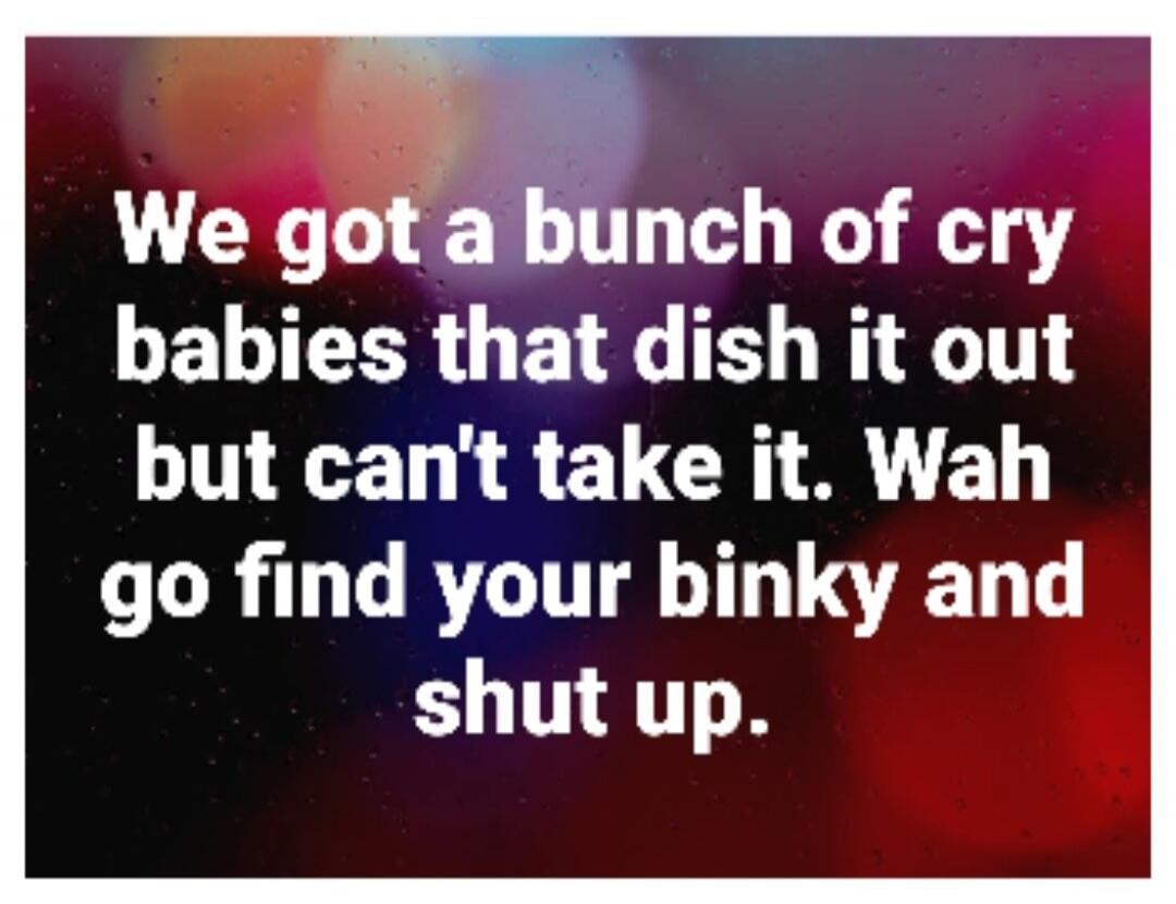 We got a bunch of cry babies that dish it out but can't take it. Wah go find your binky and shut up.
