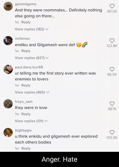 And they were roommates Definitely nothing else going on there endiku and Gilgamesh were def ur telling me the first story ever written was enemies to lovers they were in love u think enkidu and gilgamesh ever explored each others bodies Anger Hate