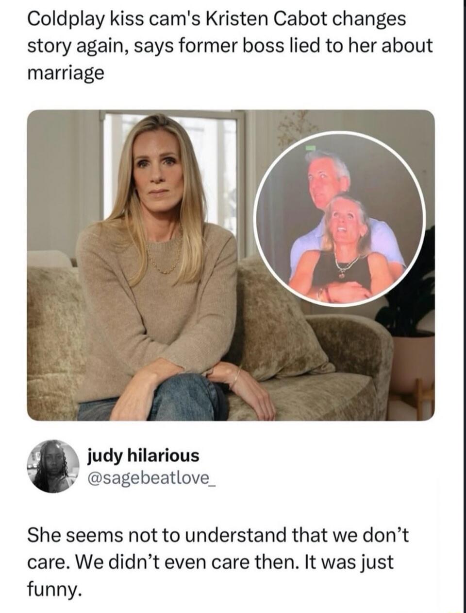 Coldplay kiss cam's Kristen Cabot changes story again, says former boss lied to her about marriage. judy hilarious @sagebeatlove_ She seems not to understand that we don't care. We didn't even care then. It was just funny.