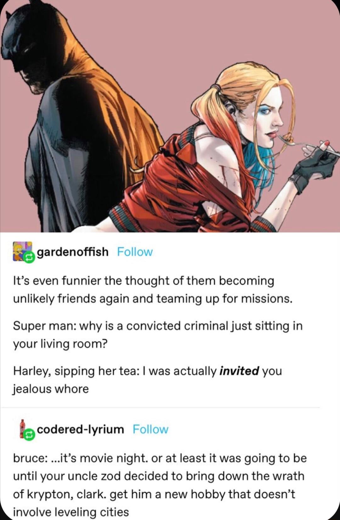 gardenufsh Follow Its even funnier the thought of them becoming unlikely friends again and teaming up for missions Super man why is a convicted criminal just sitting in your living room Harley sipping her tea was actually invited you jealous whore Qcoderedlyrium Follow bruce is movie night or at least it was going to be until your uncle zod decided to bring down the wrath of krypton clark get him 