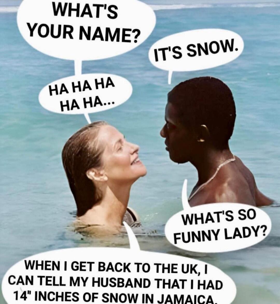 WHAT'S YOUR NAME? IT'S SNOW. HA HA HA HA HA... WHAT'S SO FUNNY LADY? WHEN I GET BACK TO THE UK, I CAN TELL MY HUSBAND THAT I HAD 14