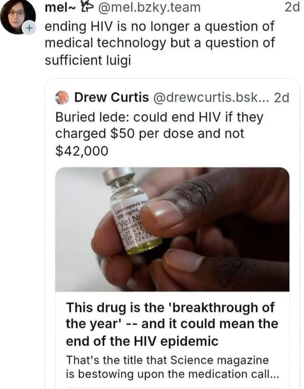 mel melbzkyteam 2d ending HIV is no longer a question of medical technology but a question of sufficient luigi Drew Curtis drewcurtisbsk 2d Buried lede could end HIV if they charged 50 per dose and not 42000 This drug is the breakthrough of the year and it could mean the end of the HIV epidemic Thats the title that Science magazine is bestowing upon the medication call