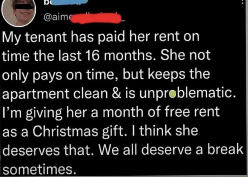 My tenant has paid her rent on time the last 16 months. She not only pays on time, but keeps the apartment clean & is unproblematic. I’m giving her a month of free rent as a Christmas gift. I think she deserves that. We all deserve a break sometimes.