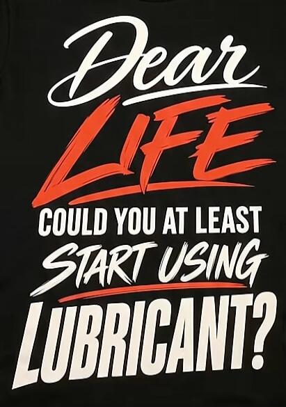 Dear LIFE COULD YOU AT LEAST START USING LUBRICANT?
