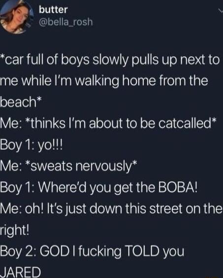 pe k butter N bella_rosh car full of boys slowly pulls up next to me while Im walking home from the beach Me thinks m about to be catcalled Boy 1 yo Me sweats nervously Boy 1 Whered you get the BOBA Me oh Its just down this street on the right Boy 2 GOD fucking TOLD you N lp