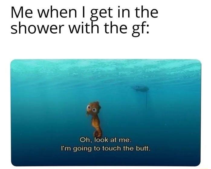 Me when get in the shower with the gf