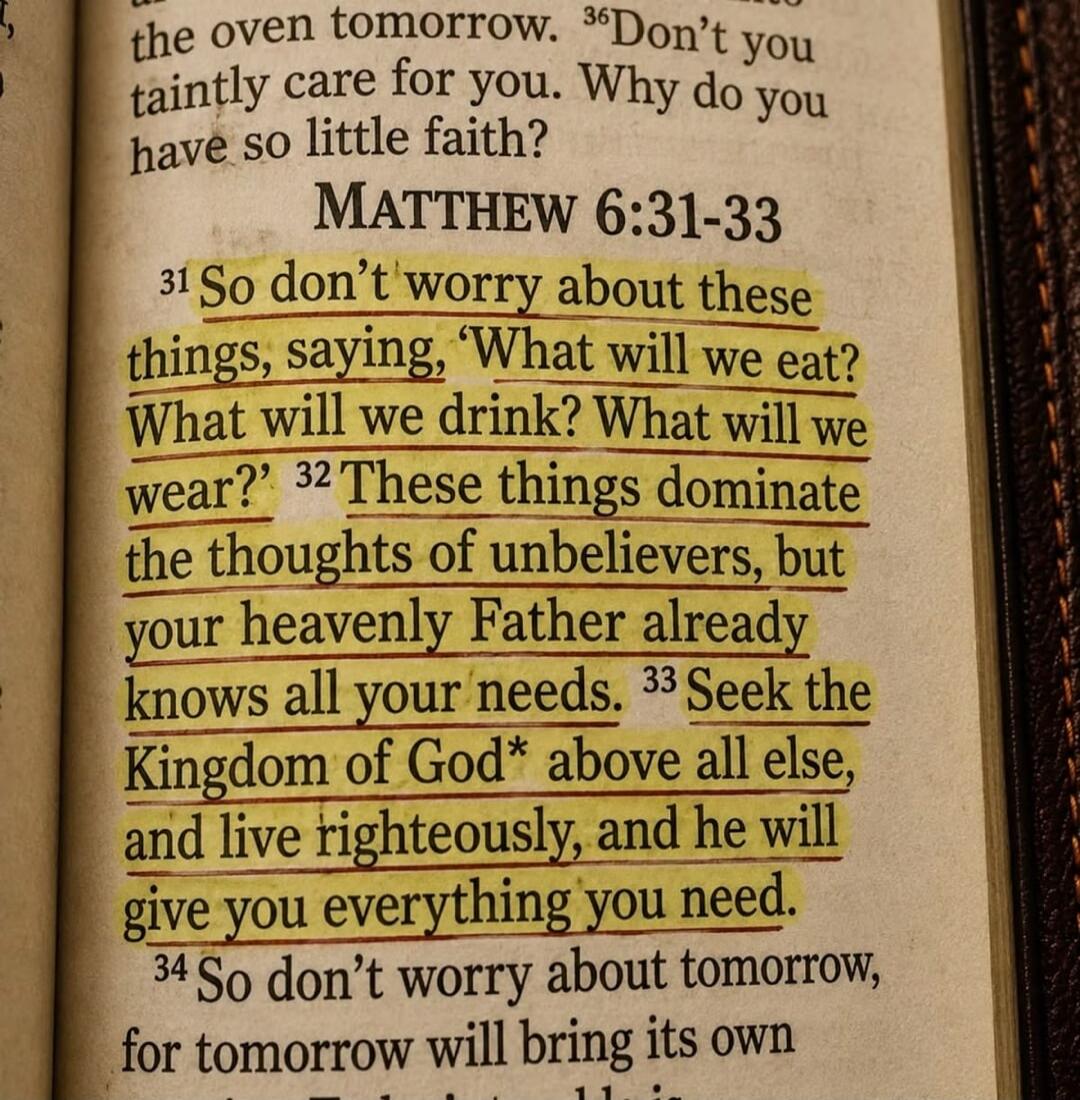 So don't worry about these things, saying, 'What will we eat? What will we drink? What will we wear?' These things dominate the thoughts of unbelievers, but your heavenly Father already knows all your needs. Seek the Kingdom of God above all else, and live righteously, and he will give you everything you need.