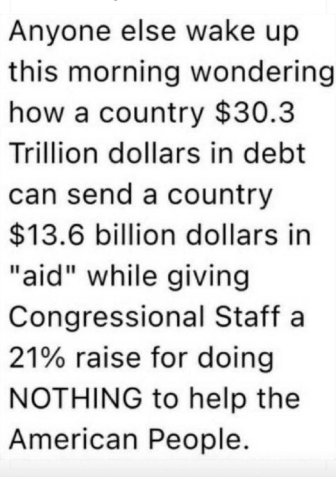 Anyone else wake up this morning wondering how a country 303 Trillion dollars in debt can send a country 136 billion dollars in aid while giving Congressional Staff a 21 raise for doing NOTHING to help the American People