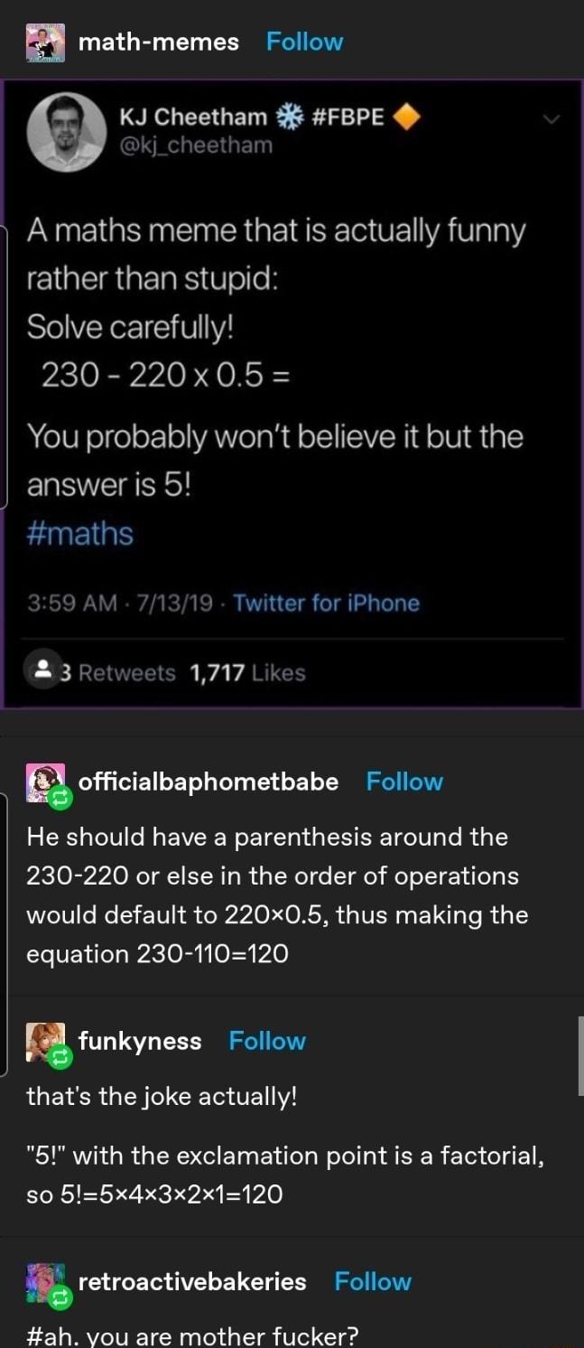 math memes Follow KJ Cheetham FBPE IS CEGE NN E I GINEINER G EIESE O OF YAValaY rather than stupid Solve carefully 230 220x05 You probably wont believe it but the answer is 5 maths 59 AM 71319 Twitter for iPhone LR EOEETOR A VARCE g officialbaphometbabe Follow He should have a parenthesis around the 230 220 or else in the order of operations would default to 220x05 thus making the equation 230 110