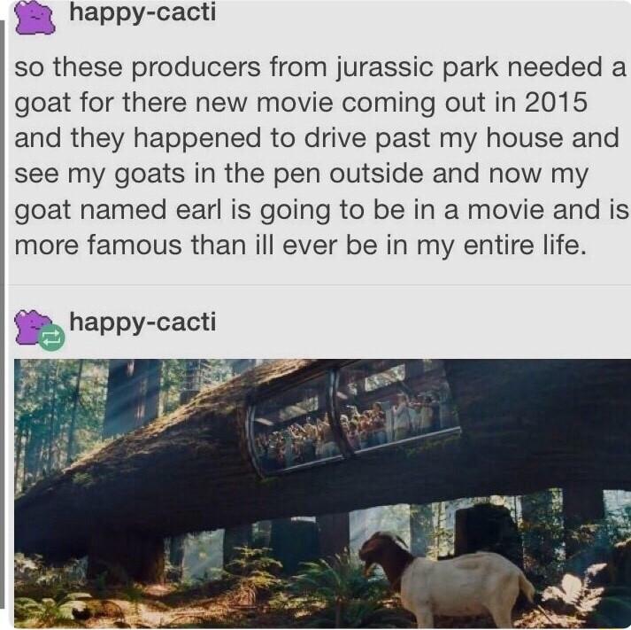 33 happy cacti so these producers from jurassic park needed a goat for there new movie coming out in 2015 and they happened to drive past my house and see my goats in the pen outside and now my goat named earl is going to be in movie and is more famous than ill ever be in my entire life happy cacti