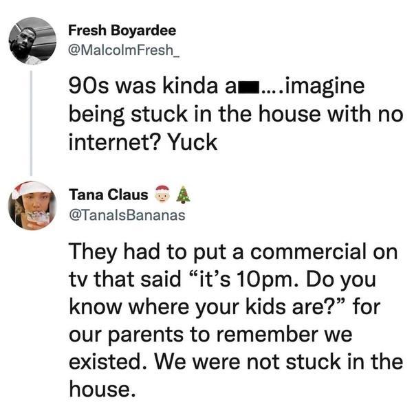 Fresh Boyardee MalcolmFresh_ 90s was kinda amimagine being stuck in the house with no internet Yuck TanaClaus T 4 TanalsBananas They had to put a commercial on tv that said its 10pm Do you know where your kids are for our parents to remember we existed We were not stuck in the house