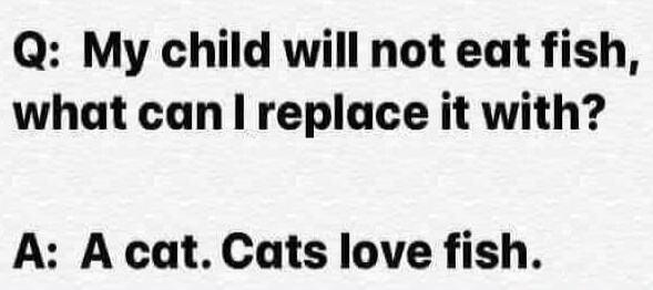 Q: My child will not eat fish, what can I replace it with?
A: A cat. Cats love fish.