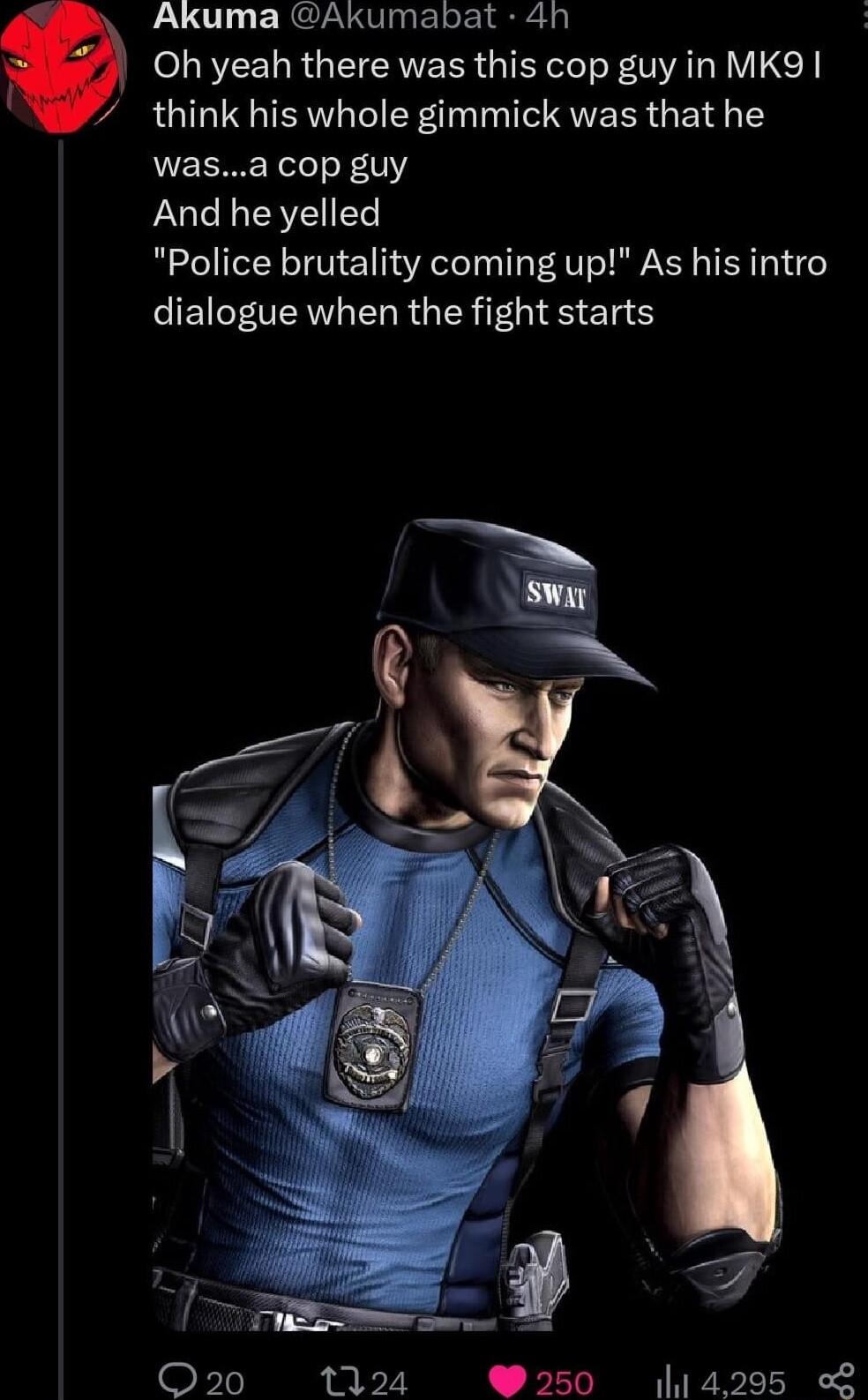 Akuma Akumabat 4h Oh yeah there was this cop guy in MK9 think his whole gimmick was that he wasa cop guy And he yelled Police brutality coming up As his intro dialogue when the fight starts