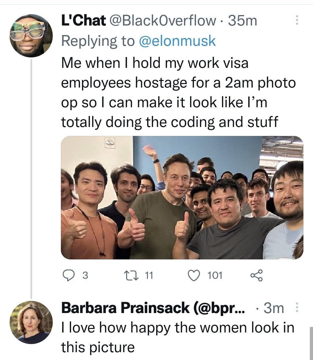 LChat BlackOverflow 35m Replying to elonmusk Me when hold my work visa employees hostage for a 2am photo op so can make it look like Im totally doing the coding and stuff Q3 In Q 101 o Barbara Prainsack bpr 3m I love how happy the women look in this picture o n Q1 o8