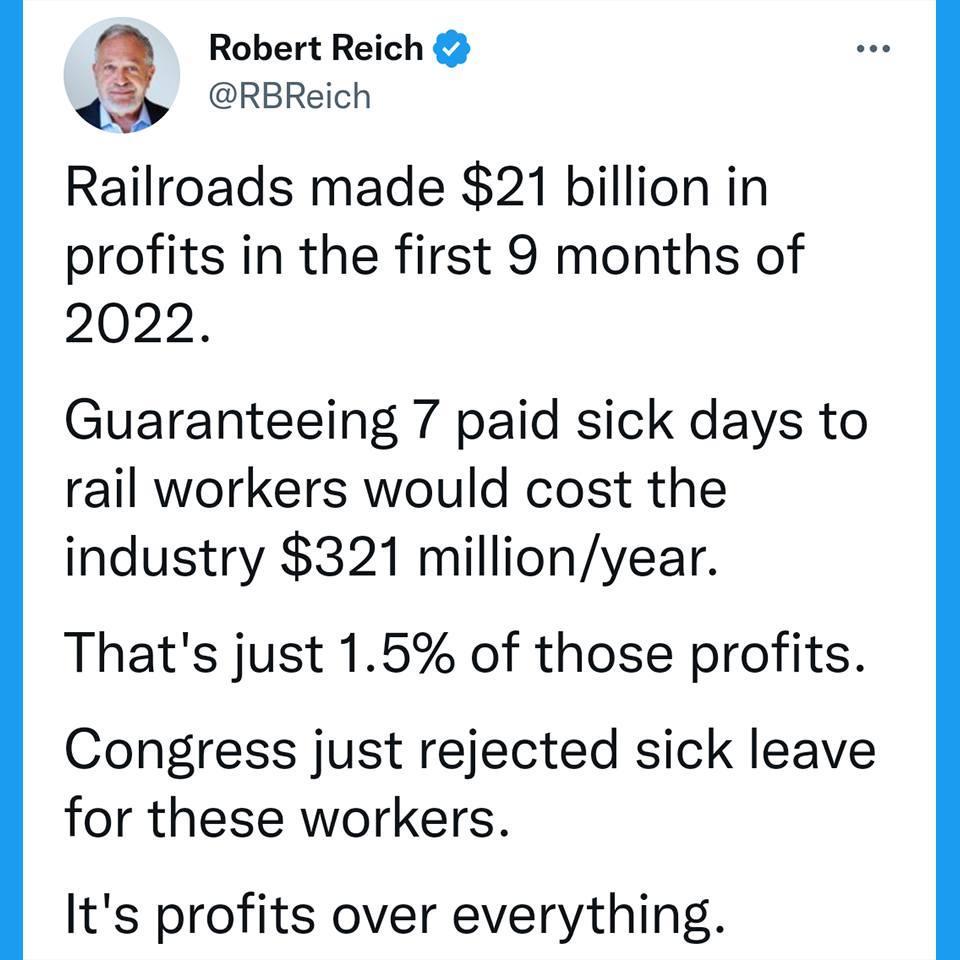 Robert Reich RBReich Railroads made 21 billion in profits in the first 9 months of 2022 Guaranteeing 7 paid sick days to rail workers would cost the industry 321 millionyear Thats just 15 of those profits Congress just rejected sick leave for these workers Its profits over everything