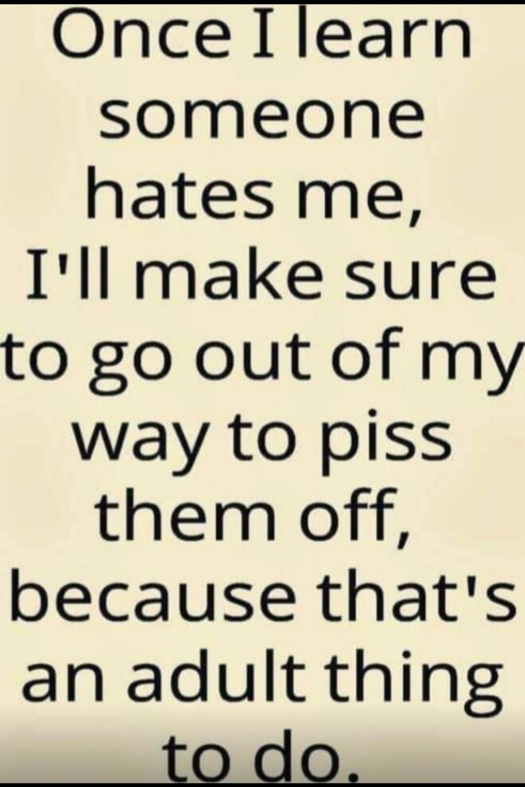 Once I learn someone hates me, I'll make sure to go out of my way to piss them off, because that's an adult thing to do.