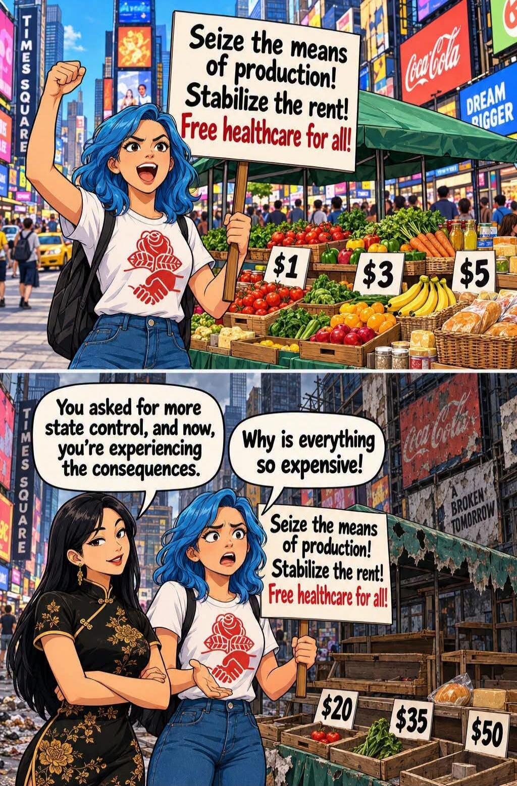Seize the means of production! Stabilize the rent! Free healthcare for all! $1 $3 $5 You asked for more state control, and now, you're experiencing the consequences. Why is everything so expensive! $20 $35 $50 TIMES SQUARE Coca-Cola DREAM BIGGER A BROKEN TOMORROW