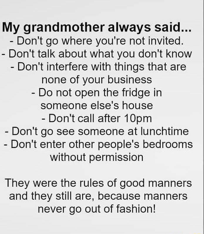My grandmother always said Dont go where youre not invited Dont talk about what you dont know Dont interfere with things that are none of your business Do not open the fridge in someone elses house Dont call after 10pm Dont go see someone at lunchtime Dont enter other peoples bedrooms without permission They were the rules of good manners and they still are because manners never go out of fashion