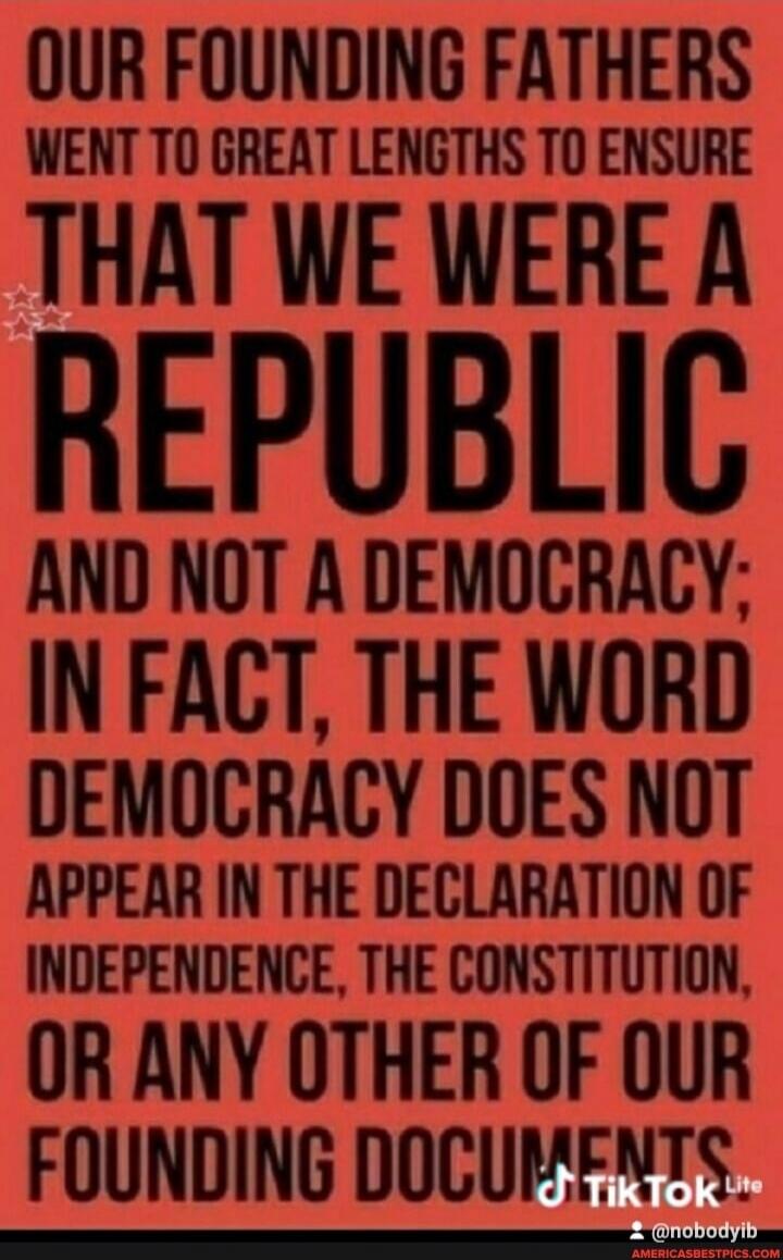 OUR FOUNDING FATHERS WENT TO GREAT LENGTHS TO ENSURE THAT WE WERE A REPUBLIC AND NOT A DEMOCRACY; IN FACT, THE WORD DEMOCRACY DOES NOT APPEAR IN THE DECLARATION OF INDEPENDENCE, THE CONSTITUTION, OR ANY OTHER OF OUR FOUNDING DOCUMENTS