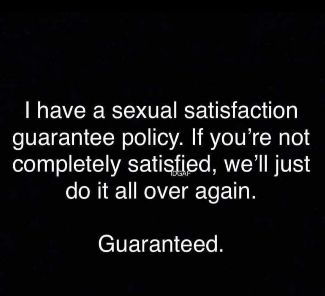 I have a sexual satisfaction guarantee policy. If you're not completely satisfied, we'll just do it all over again. Guaranteed.