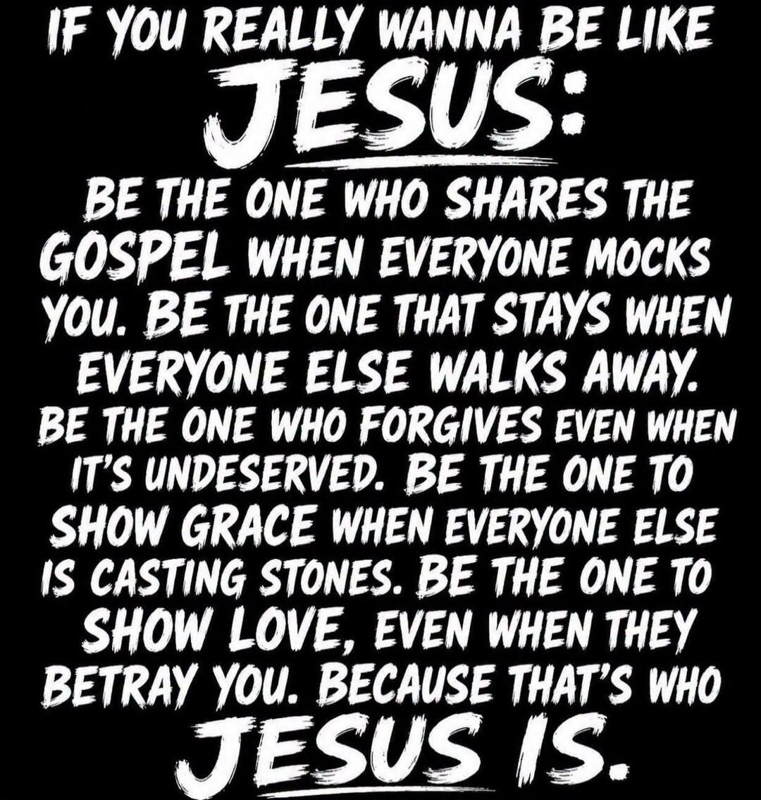 IF YOU REALLY WANNA BE LIKE JESUS: BE THE ONE WHO SHARES THE GOSPEL WHEN EVERYONE MOCKS YOU. BE THE ONE THAT STAYS WHEN EVERYONE ELSE WALKS AWAY. BE THE ONE WHO FORGIVES EVEN WHEN IT'S UNDESERVED. BE THE ONE TO SHOW GRACE WHEN EVERYONE ELSE IS CASTING STONES. BE THE ONE TO SHOW LOVE, EVEN WHEN THEY BETRAY YOU. BECAUSE THAT'S WHO JESUS IS.