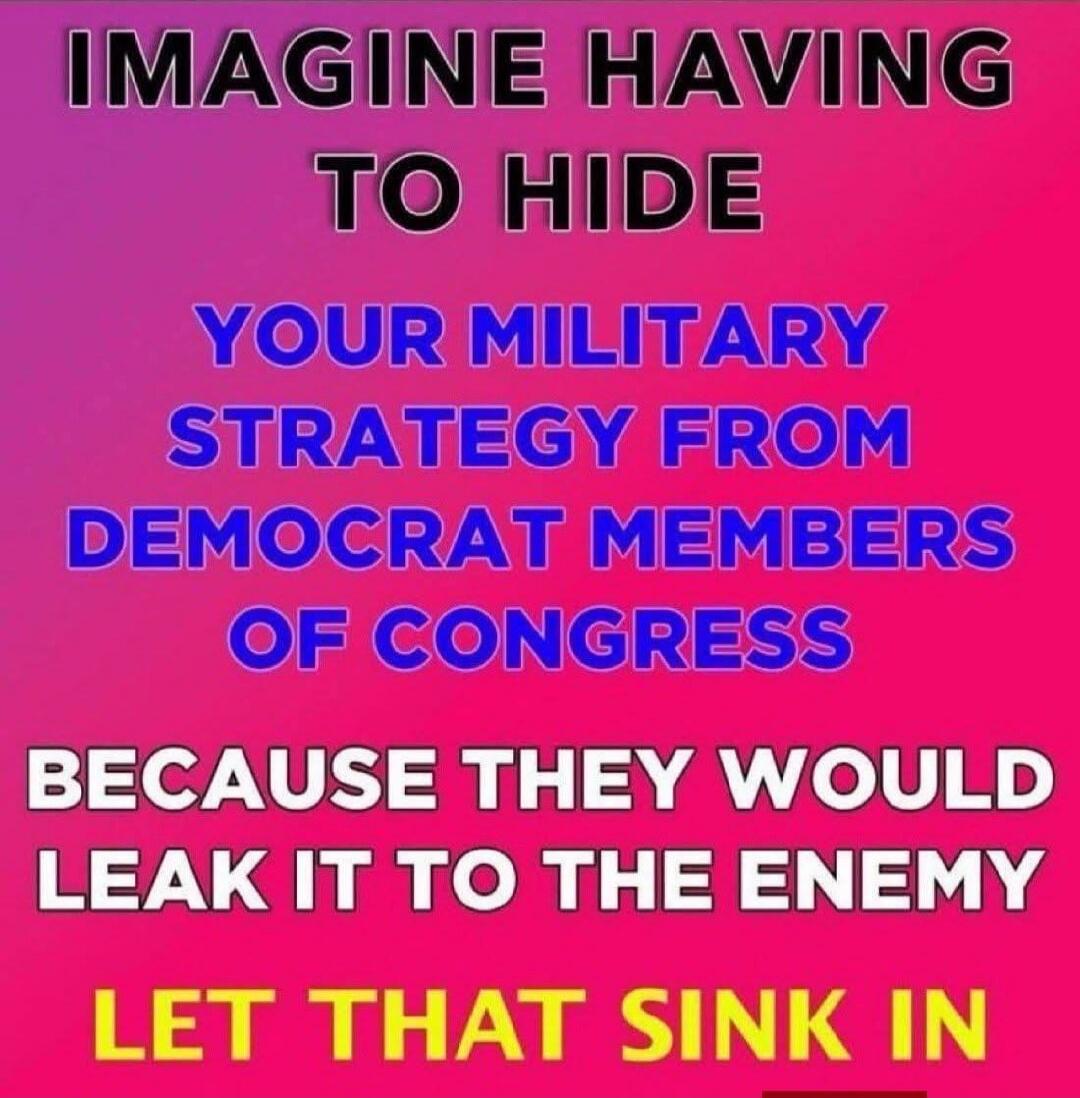 IMAGINE HAVING TO HIDE YOUR MILITARY STRATEGY FROM DEMOCRAT MEMBERS OF CONGRESS BECAUSE THEY WOULD LEAK IT TO THE ENEMY LET THAT SINK IN