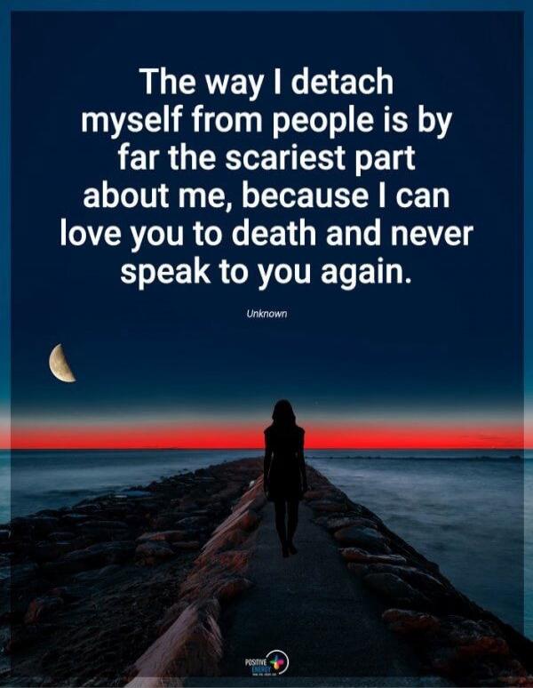 The way I detach myself from people is by far the scariest part about me, because I can love you to death and never speak to you again. Unknown
