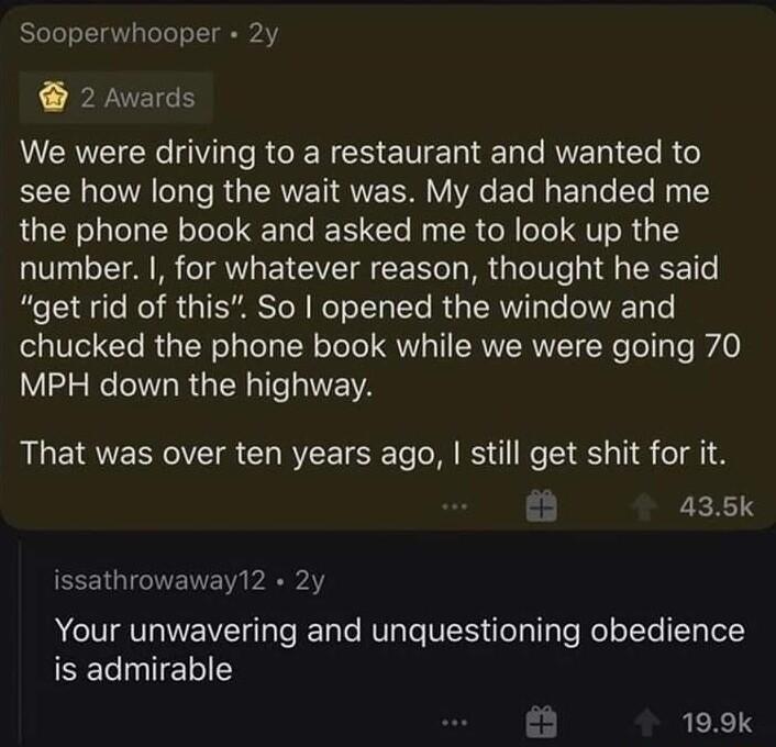 2 Awards We were driving to a restaurant and wanted to see how long the wait was My dad handed me the phone book and asked me to look up the number for whatever reason thought he said get rid of this So opened the window and chucked the phone book while we were going 70 MPH down the highway That was over ten years ago still get shit for it 435k EEEIGIGTENE i Your unwavering and unquestioning obedi