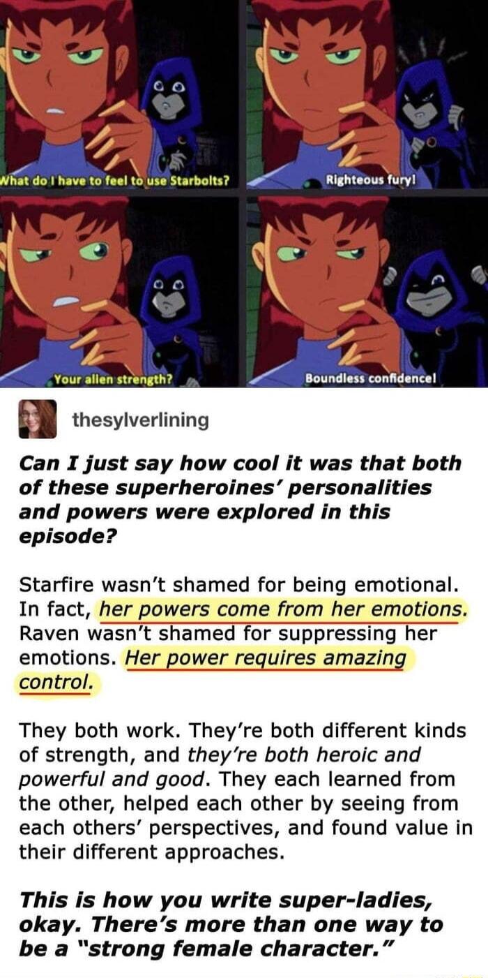 Righteous fury e Can I just say how cool it was that both of these superheroines personalities and powers were explored in this episode Starfire wasnt shamed for being emotional In fact her powers come from her emotions Raven wasnt shamed for suppressing her emotions Her power requires amazing They both work Theyre both different kinds of strength and theyre both heroic and powerful and good They 