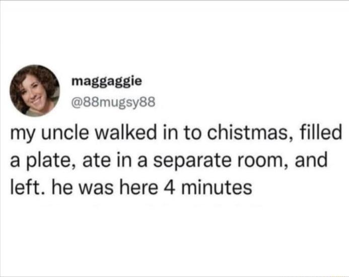 maggaggie @88mugsy88 my uncle walked in to chistmas, filled a plate, ate in a separate room, and left. he was here 4 minutes