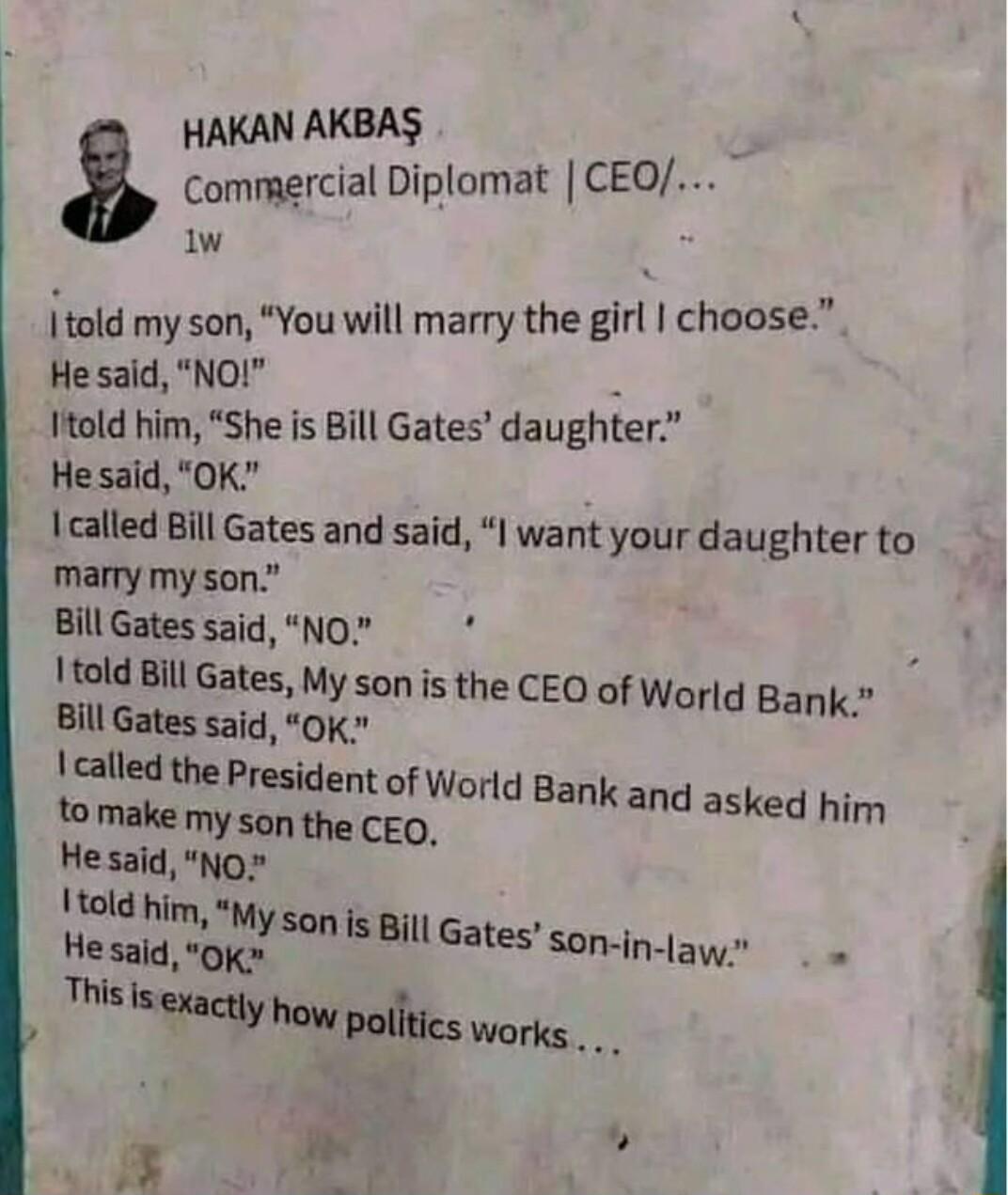 HAKAN AKBAS Ccommercial Diplomat CEO w Itold my son You will marry the girl choose He said NOI Itold him She is Bill Gates daughter He said OK called Bill Gates and said I want your daughter to marry my son Bill Gates said No told Bill Gates My son is the Bill Gates said OK called the President to make CEO of World Bank of World Bank and asked him son the CEQ 1told him My son IS Bill Gates Son in 