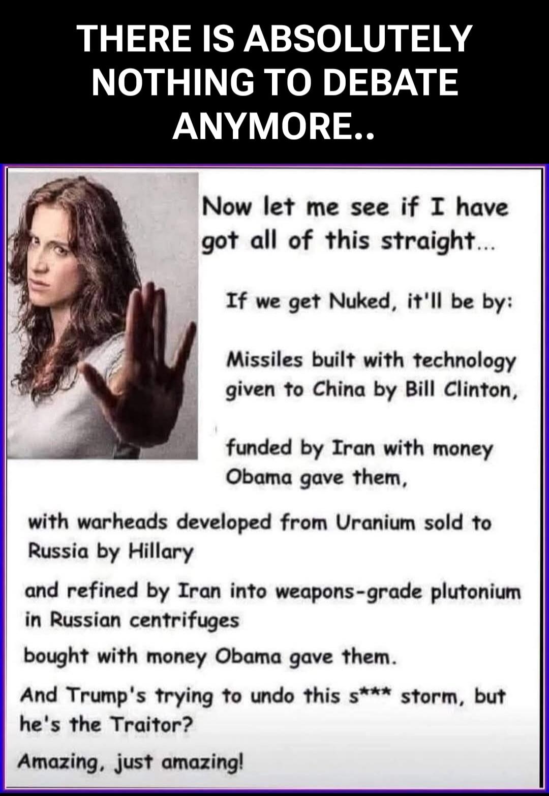 THERE IS ABSOLUTELY NOTHING TO DEBATE ANYMORE..

Now let me see if I have got all of this straight...
If we get Nuked, it'll be by:
Missiles built with technology given to China by Bill Clinton,
funded by Iran with money Obama gave them,
with warheads developed from Uranium sold to Russia by Hillary
and refined by Iran into weapons-grade plutonium 