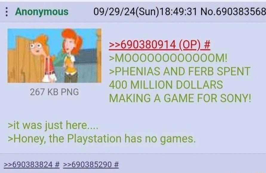 i Anonymous 092924Sun184931 No690383568 22600380014 OP M000000000000M PHENIAS AND FERB SPENT 400 MILLION DOLLARS MAKING A GAME FOR SONY 267 KB PNG it was just here Honey the Playstation has no games