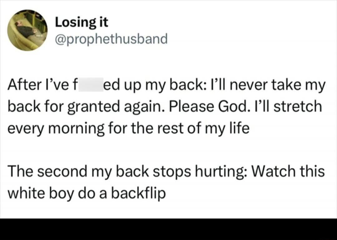 After I’ve f***ed up my back: I’ll never take my back for granted again. Please God. I’ll stretch every morning for the rest of my life

The second my back stops hurting: Watch this white boy do a backflip