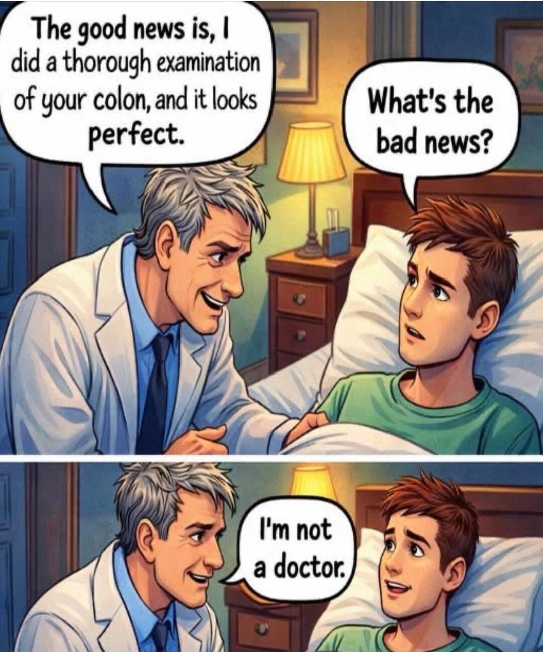 The good news is, I did a thorough examination of your colon, and it looks perfect.
What's the bad news?
I'm not a doctor.