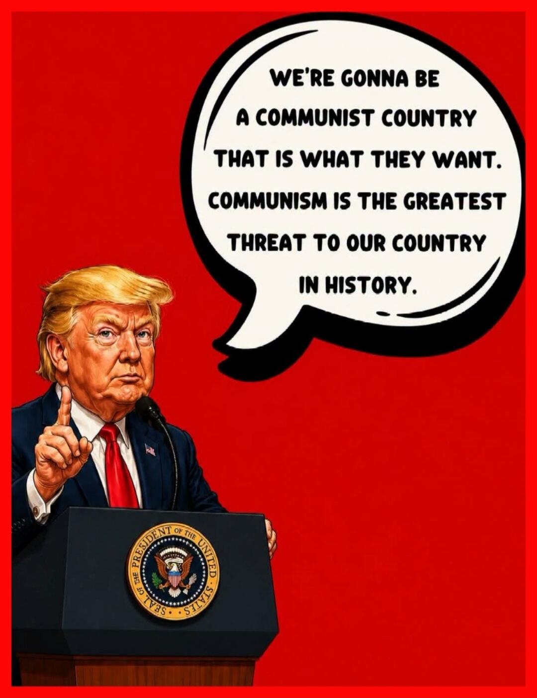 WE'RE GONNA BE A COMMUNIST COUNTRY THAT IS WHAT THEY WANT. COMMUNISM IS THE GREATEST THREAT TO OUR COUNTRY IN HISTORY.