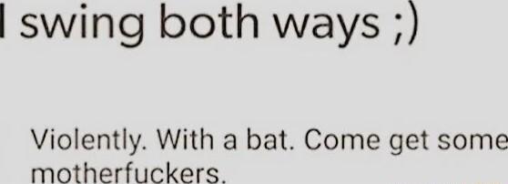 swing both ways Violently With a bat Come get some motherfuckers