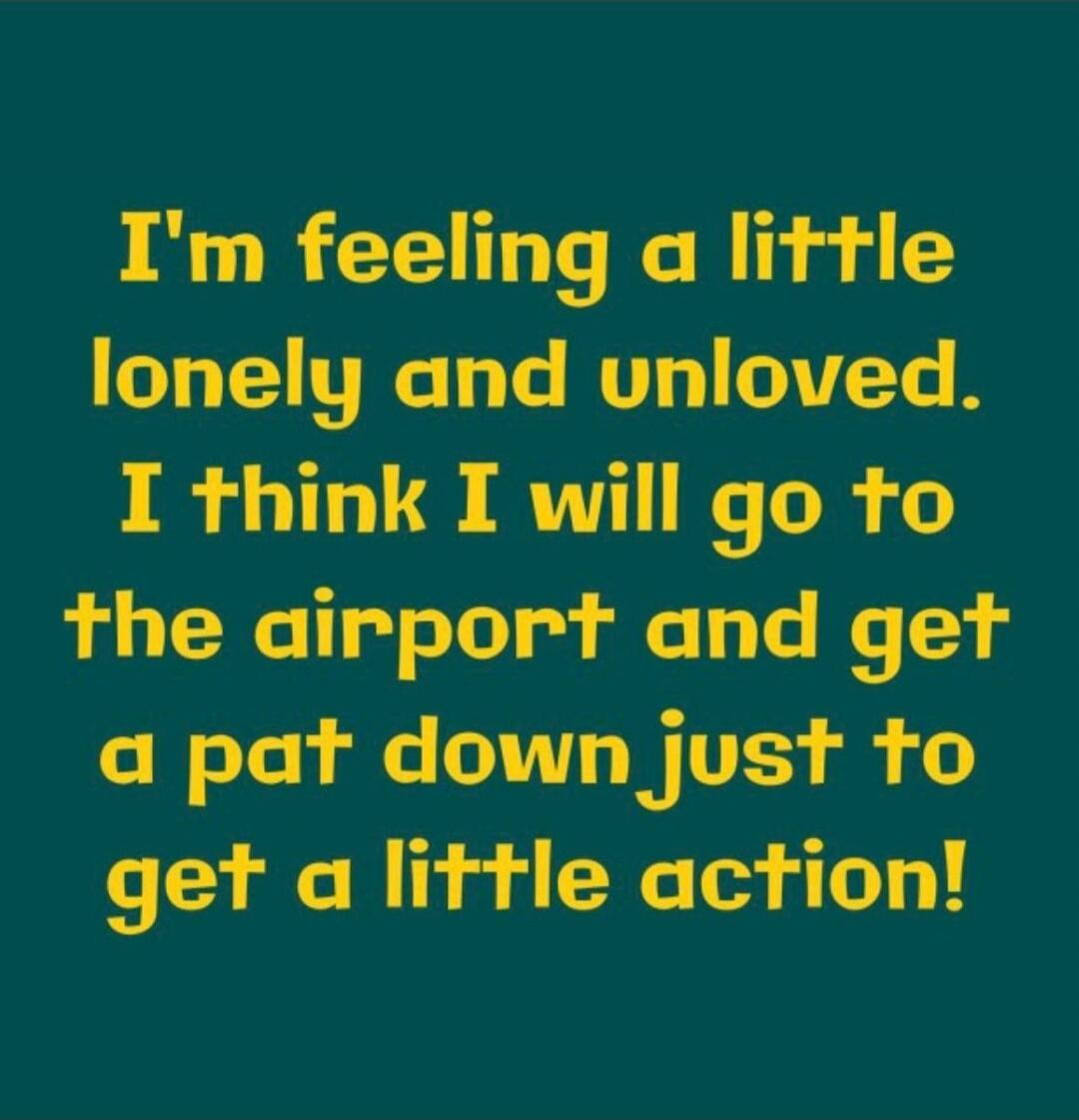 I'm feeling a little lonely and unloved. I think I will go to the airport and get a pat down just to get a little action!