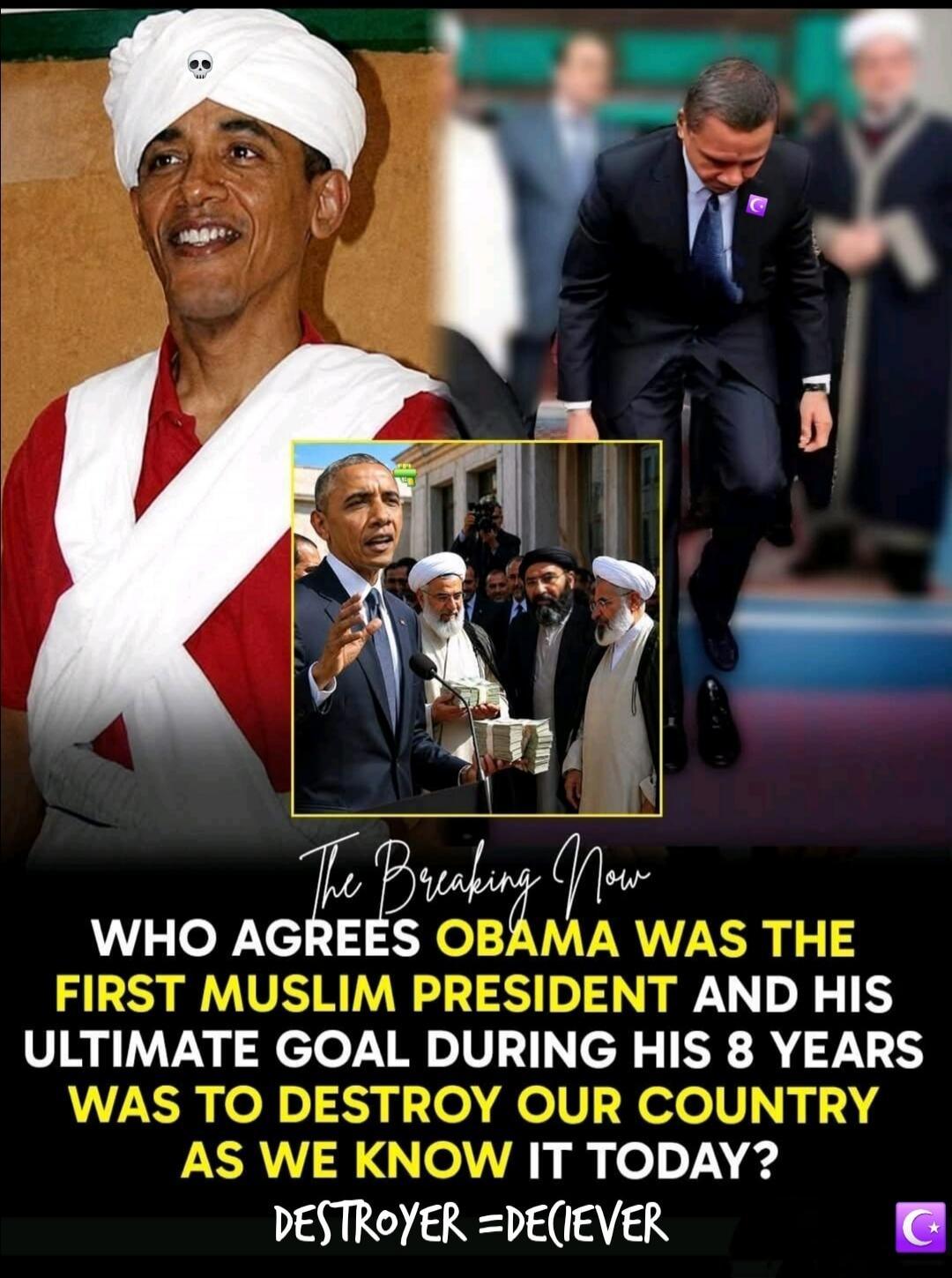 The Breaking Now. Who agrees Obama was the first Muslim president and his ultimate goal during his 8 years was to destroy our country as we know it today? Destroyer = Deciever.