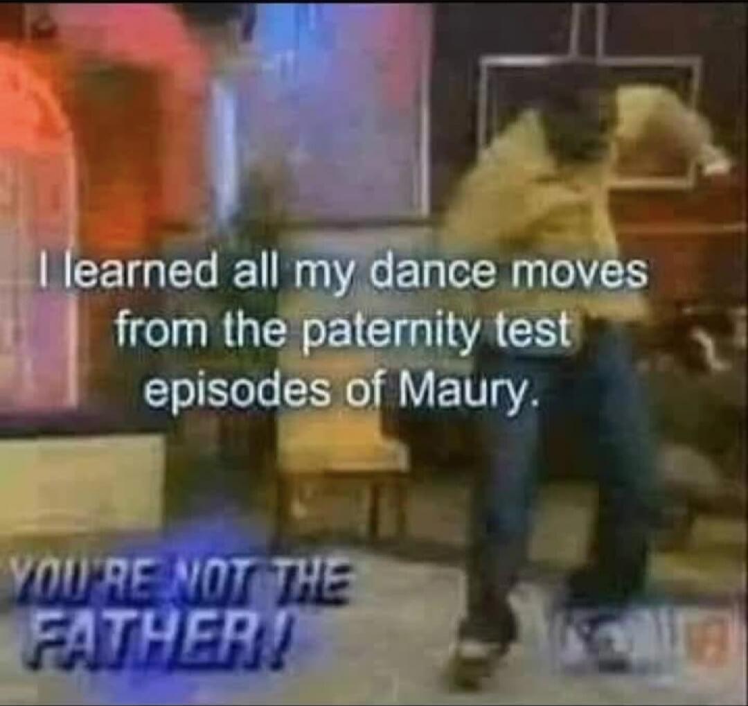 I learned all my dance moves from the paternity test episodes of Maury. YOU'RE NOT THE FATHER!