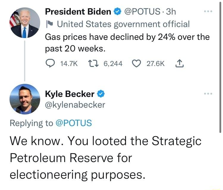 President Biden POTUS 3h United States government official Gas prices have declined by 24 over the past 20 weeks 1k 1 6244 Q 276k B 0 Kyle Becker kylenabecker Replying to POTUS We know You looted the Strategic Petroleum Reserve for electioneering purposes