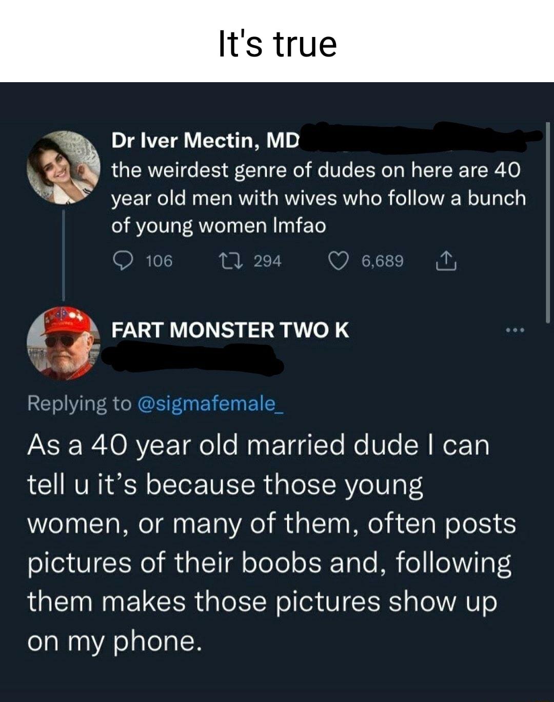 Its true Dr Iver Mectin MD the weirdest genre of dudes on here are 40 year old men with wives who follow a bunch of young women Imfao FART MONSTER TWO K lying to sigmafemale AR O RV F Tae e Ny E TdgYo e Ule Wor T tell u its because those young women or many of them often posts pictures of their boobs and following them makes those pictures show up on my phone