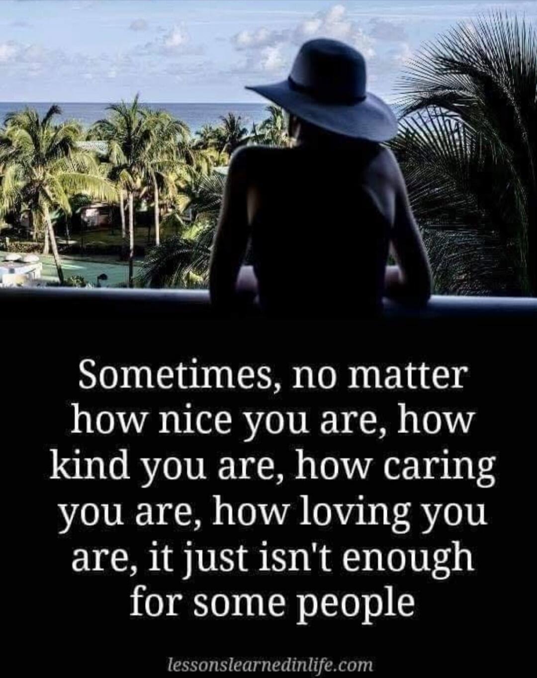 Sometimes, no matter how nice you are, how kind you are, how caring you are, how loving you are, it just isn't enough for some people. lessonslearnedinlife.com